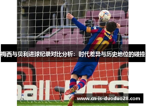 梅西与贝利进球纪录对比分析：时代差异与历史地位的碰撞