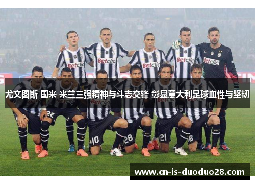 尤文图斯 国米 米兰三强精神与斗志交锋 彰显意大利足球血性与坚韧