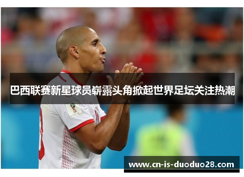 巴西联赛新星球员崭露头角掀起世界足坛关注热潮 巴西联赛新星球员崭露头角掀起世界足坛关注热潮