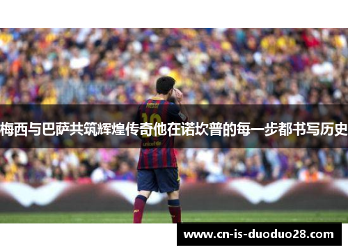 梅西与巴萨共筑辉煌传奇他在诺坎普的每一步都书写历史