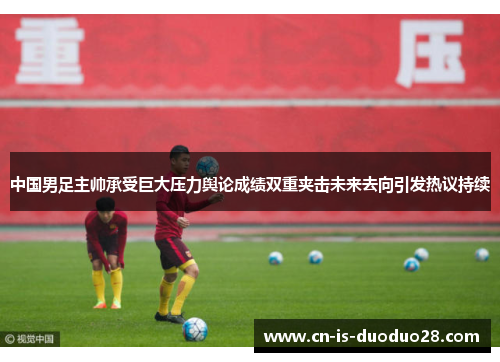 中国男足主帅承受巨大压力舆论成绩双重夹击未来去向引发热议持续