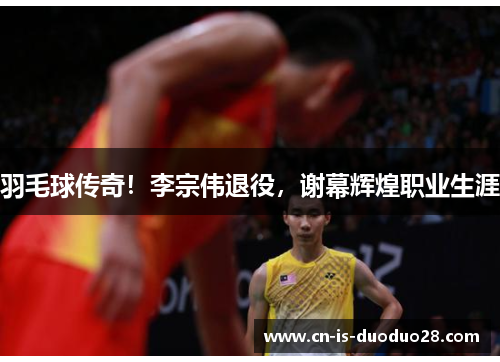 羽毛球传奇！李宗伟退役，谢幕辉煌职业生涯