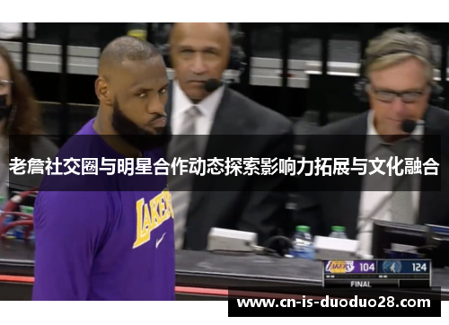 老詹社交圈与明星合作动态探索影响力拓展与文化融合